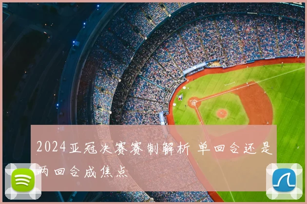 2024亚冠决赛赛制解析 单回合还是两回合成焦点