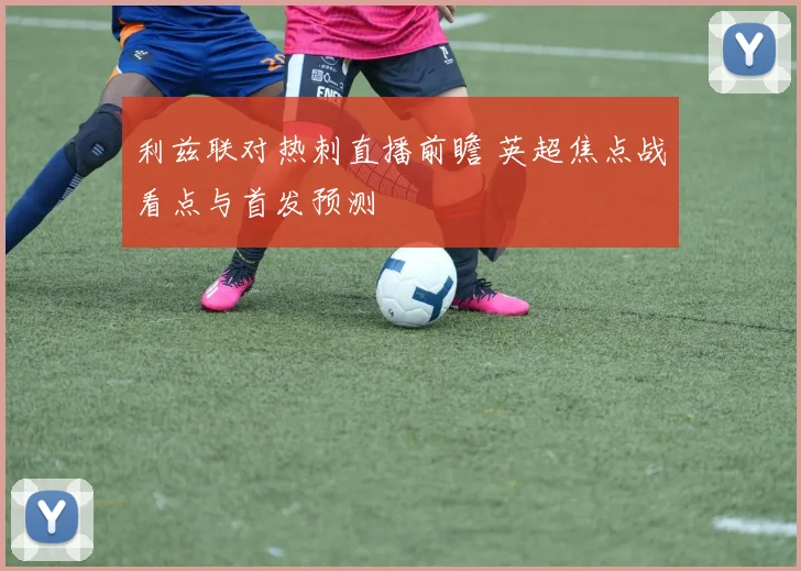利兹联对热刺直播前瞻 英超焦点战看点与首发预测