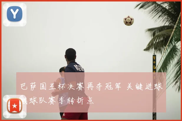 巴萨国王杯决赛再夺冠军 关键进球成球队赛季转折点