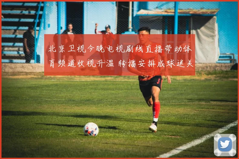 北京卫视今晚电视剧线直播带动体育频道收视升温 转播安排成球迷关注焦点