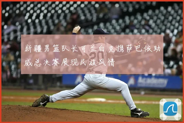 新疆男篮队长可兰白克携萨巴依助威总决赛展现民族风情