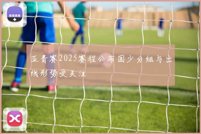 亚青赛2025赛程公布国少分组与出线形势受关注