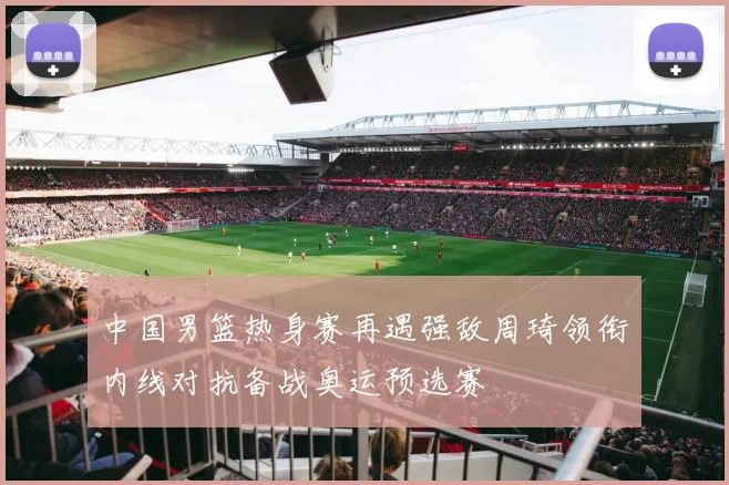 中国男篮热身赛再遇强敌周琦领衔内线对抗备战奥运预选赛