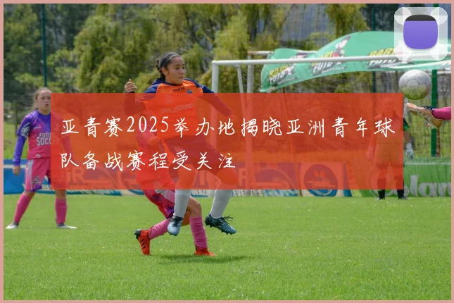 亚青赛2025举办地揭晓亚洲青年球队备战赛程受关注
