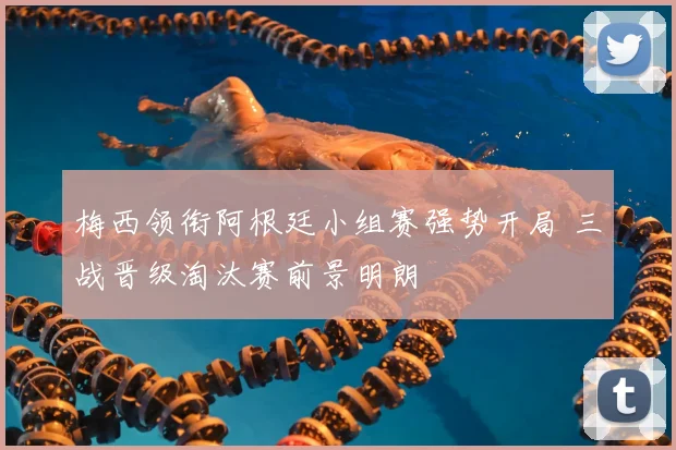 梅西领衔阿根廷小组赛强势开局 三战晋级淘汰赛前景明朗