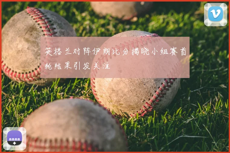 英格兰对阵伊朗比分揭晓小组赛首轮结果引发关注