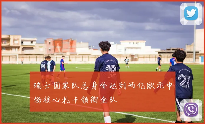 瑞士国家队总身价达到两亿欧元中场核心扎卡领衔全队