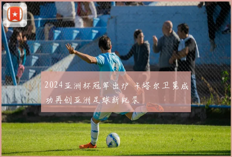 2024亚洲杯冠军出炉 卡塔尔卫冕成功再创亚洲足球新纪录