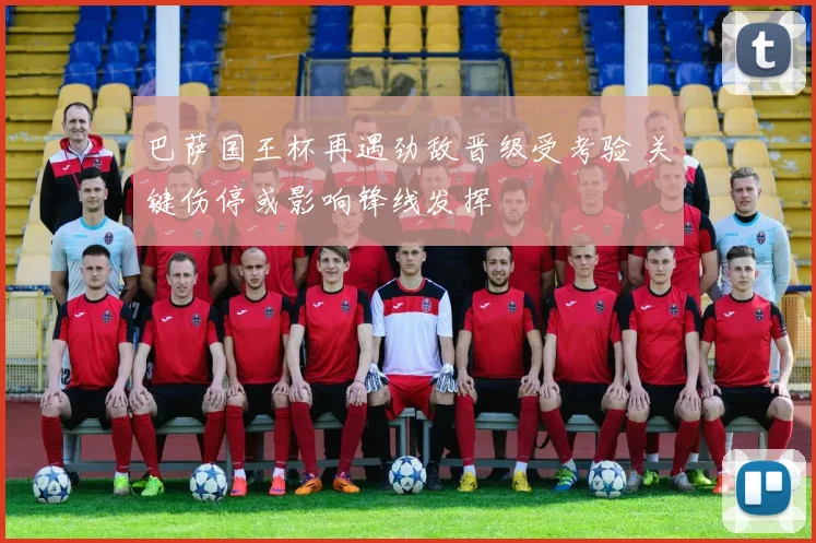 巴萨国王杯再遇劲敌晋级受考验 关键伤停或影响锋线发挥