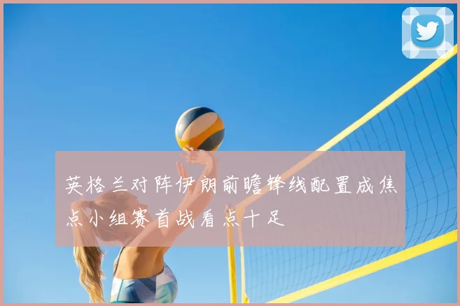 英格兰对阵伊朗前瞻锋线配置成焦点小组赛首战看点十足