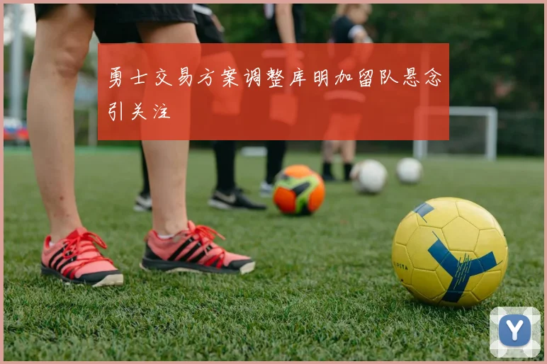 勇士交易方案调整库明加留队悬念引关注