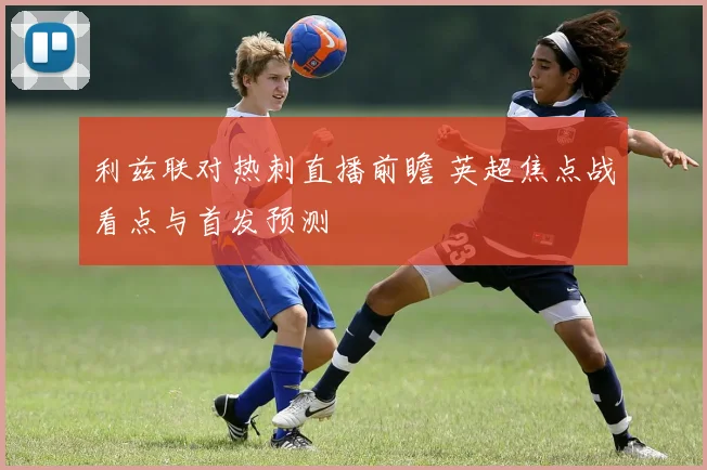 利兹联对热刺直播前瞻 英超焦点战看点与首发预测
