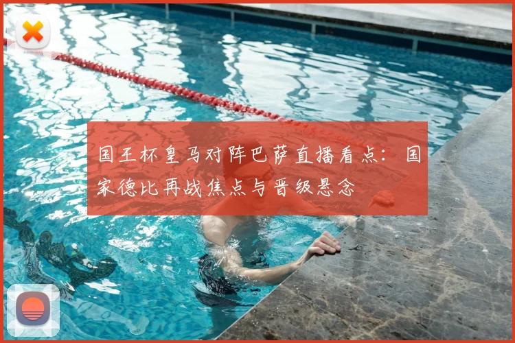 国王杯皇马对阵巴萨直播看点：国家德比再战焦点与晋级悬念