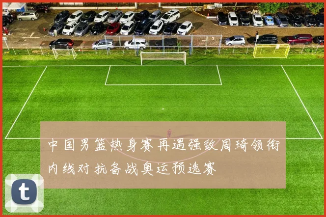 中国男篮热身赛再遇强敌周琦领衔内线对抗备战奥运预选赛