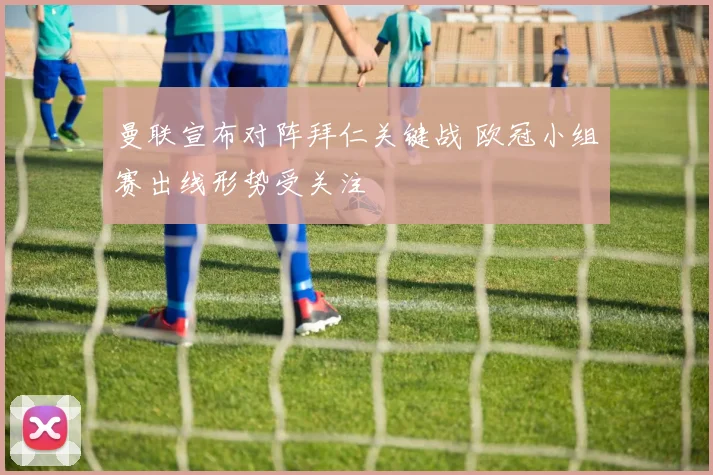 曼联宣布对阵拜仁关键战 欧冠小组赛出线形势受关注