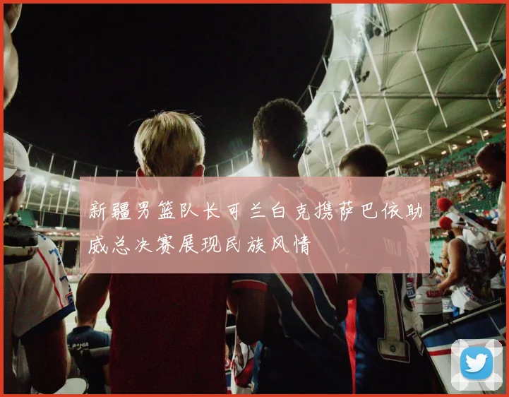 新疆男篮队长可兰白克携萨巴依助威总决赛展现民族风情