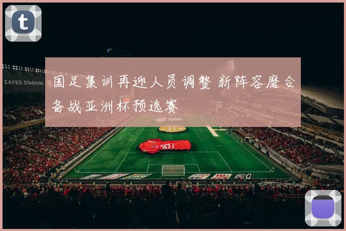 国足集训再迎人员调整 新阵容磨合备战亚洲杯预选赛