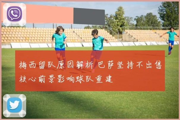 梅西留队原因解析 巴萨坚持不出售核心前景影响球队重建