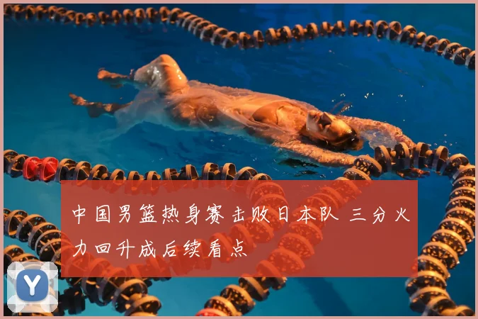 中国男篮热身赛击败日本队 三分火力回升成后续看点