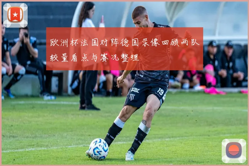 欧洲杯法国对阵德国录像回顾两队较量看点与赛况整理