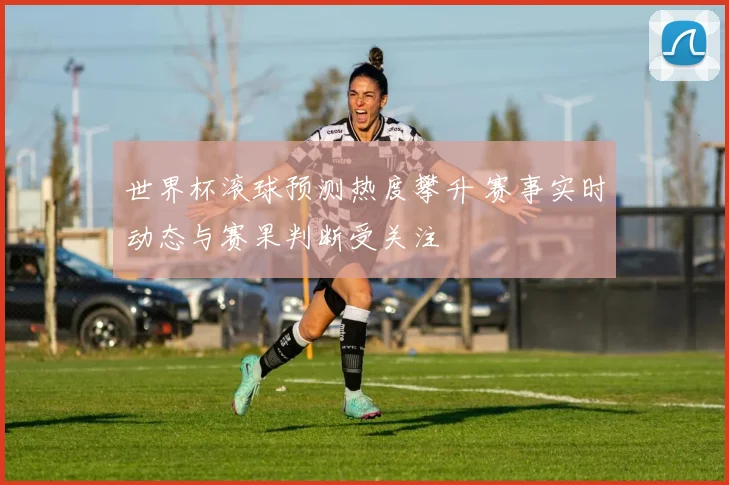 世界杯滚球预测热度攀升 赛事实时动态与赛果判断受关注