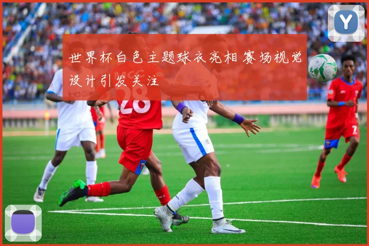 世界杯白色主题球衣亮相 赛场视觉设计引发关注