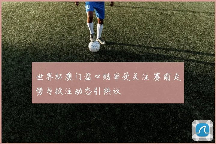 世界杯澳门盘口赔率受关注 赛前走势与投注动态引热议