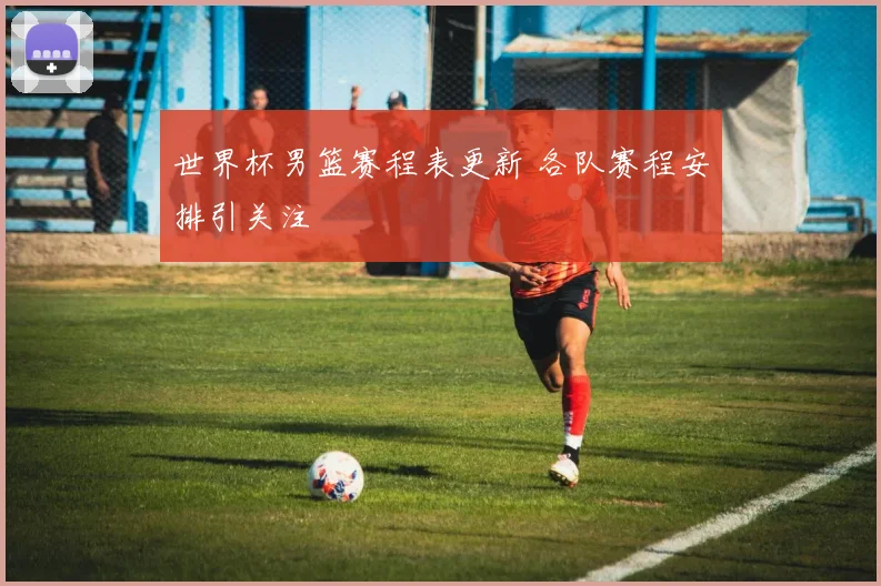 世界杯男篮赛程表更新 各队赛程安排引关注