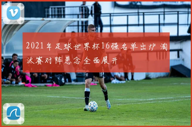 2021年足球世界杯16强名单出炉 淘汰赛对阵悬念全面展开