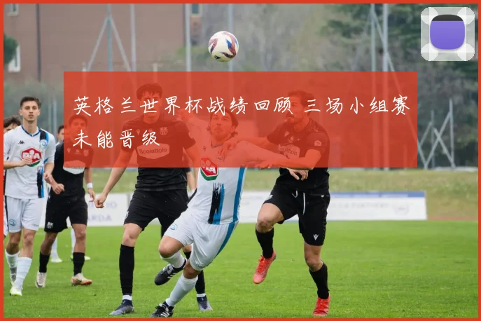 英格兰世界杯战绩回顾 三场小组赛未能晋级